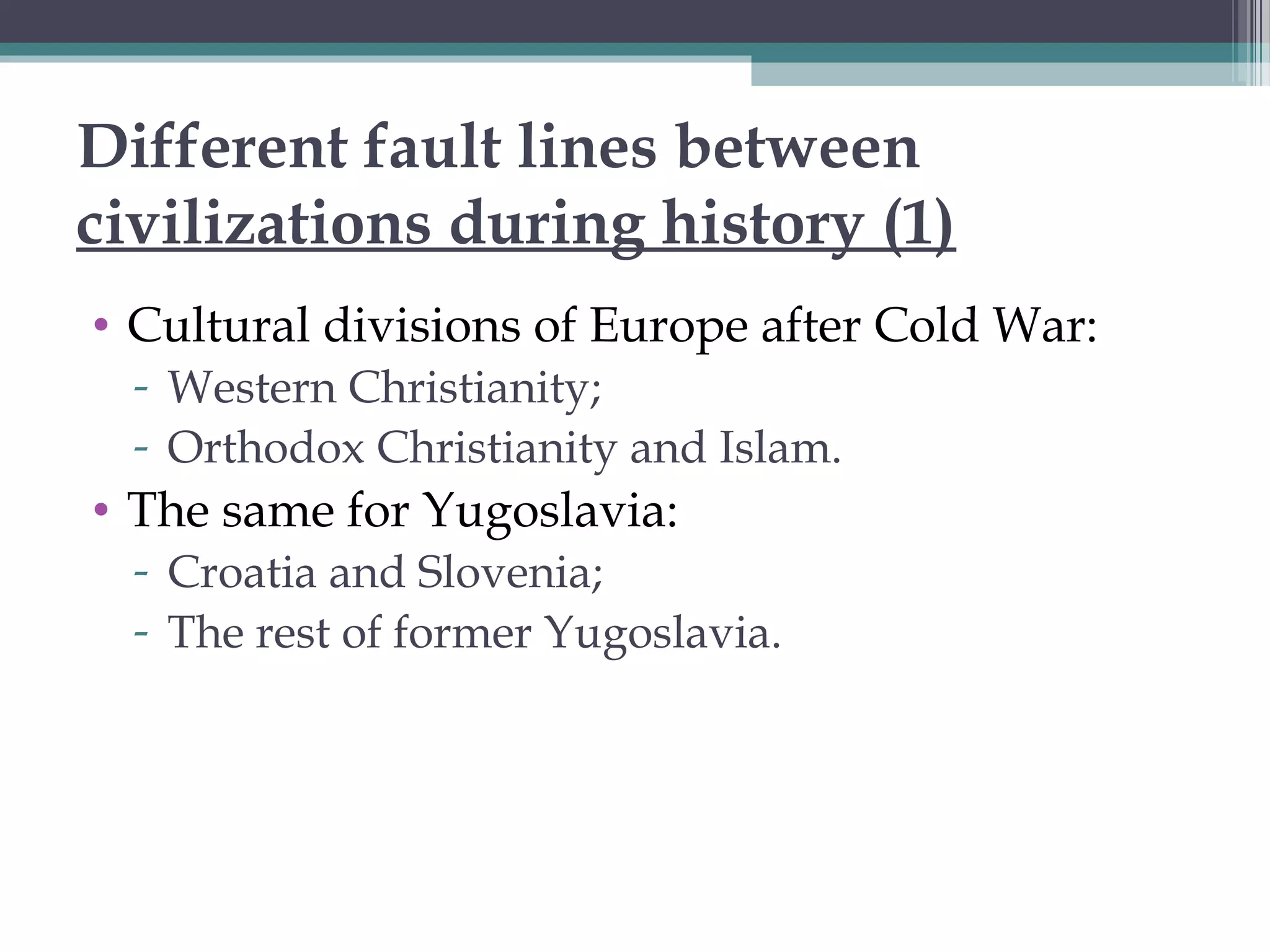 Different fault lines between
civilizations during history (1)
• Cultural divisions of Europe after Cold War:
- Western Christianity;
- Orthodox Christianity and Islam.
• The same for Yugoslavia:
- Croatia and Slovenia;
- The rest of former Yugoslavia.
 
