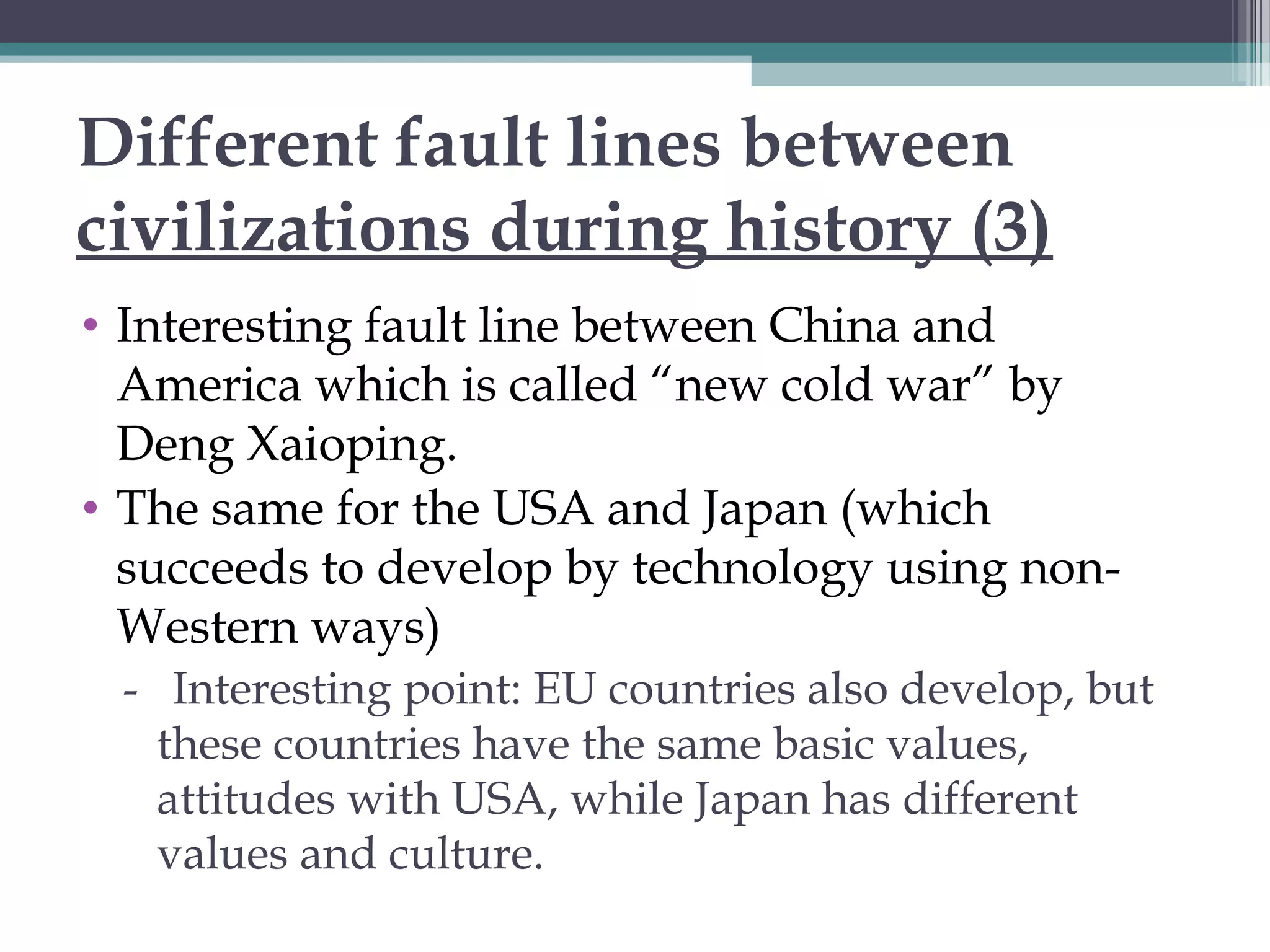 Different fault lines between
civilizations during history (3)
• Interesting fault line between China and
America which is called “new cold war” by
Deng Xaioping.
• The same for the USA and Japan (which
succeeds to develop by technology using non-
Western ways)
- Interesting point: EU countries also develop, but
these countries have the same basic values,
attitudes with USA, while Japan has different
values and culture.
 