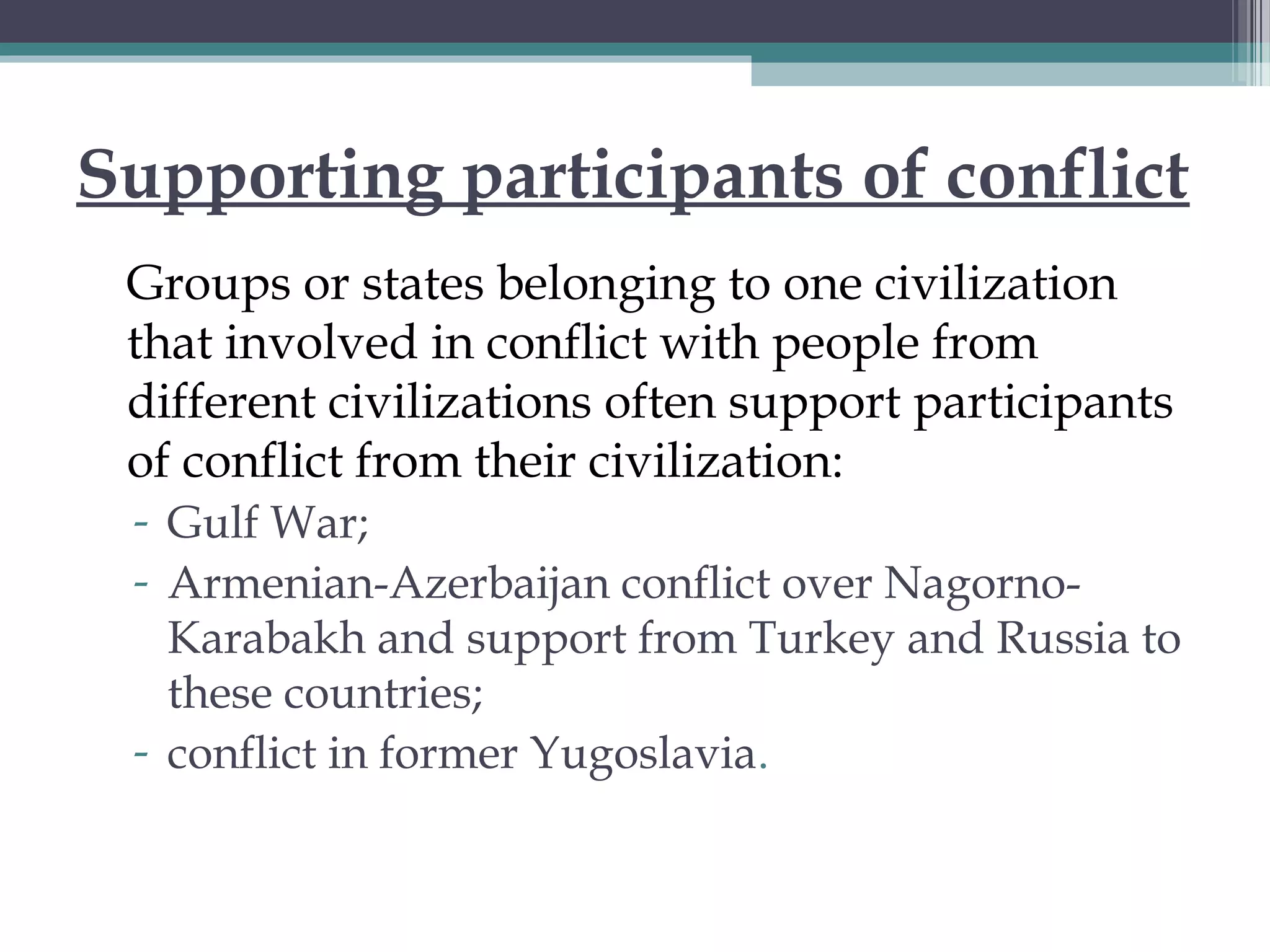 Supporting participants of conflict
Groups or states belonging to one civilization
that involved in conflict with people from
different civilizations often support participants
of conflict from their civilization:
- Gulf War;
- Armenian-Azerbaijan conflict over Nagorno-
Karabakh and support from Turkey and Russia to
these countries;
- conflict in former Yugoslavia.
 
