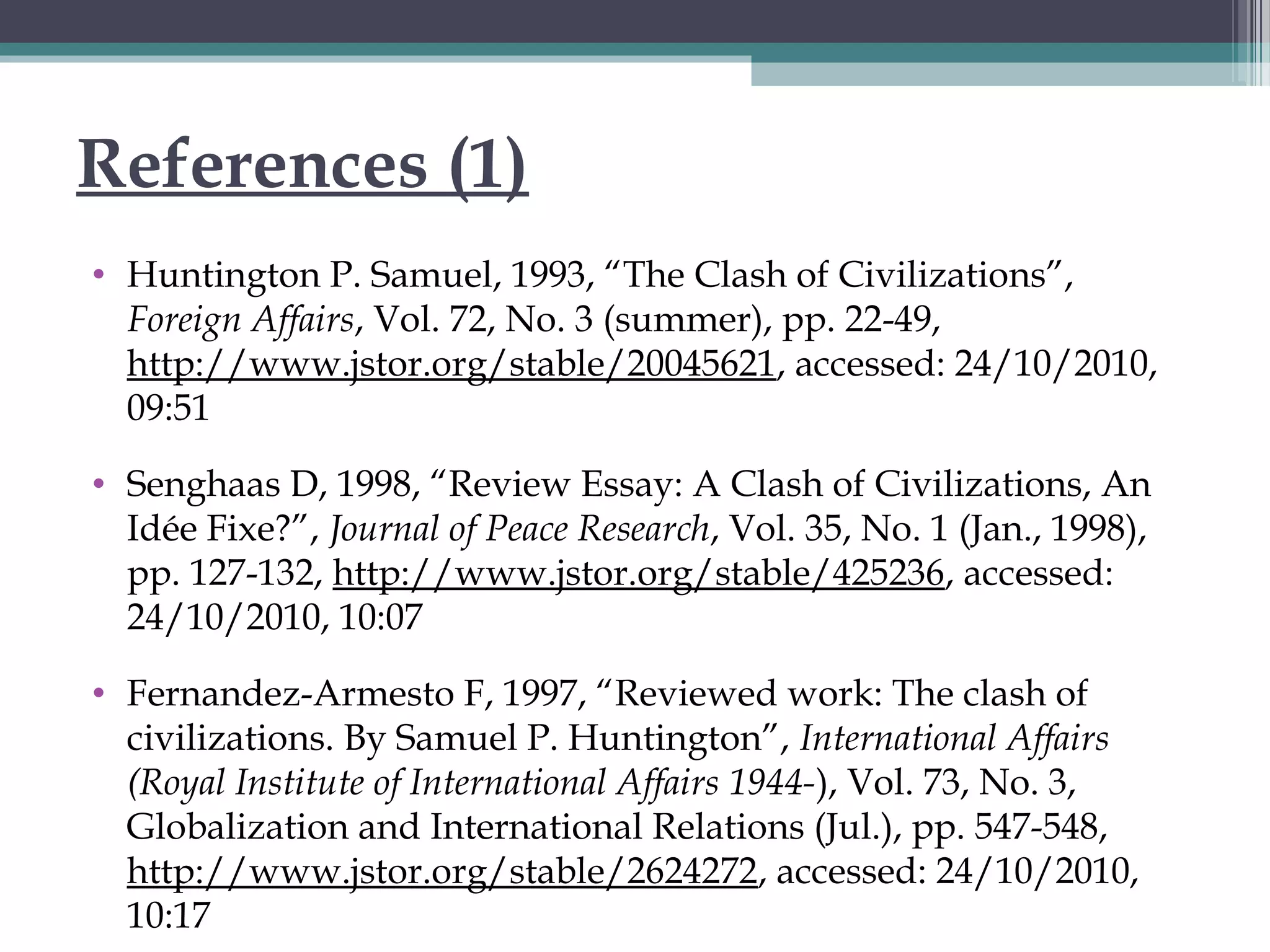 References (1)
• Huntington P. Samuel, 1993, “The Clash of Civilizations”,
Foreign Affairs, Vol. 72, No. 3 (summer), pp. 22-49,
http://www.jstor.org/stable/20045621, accessed: 24/10/2010,
09:51
• Senghaas D, 1998, “Review Essay: A Clash of Civilizations, An
Idée Fixe?”, Journal of Peace Research, Vol. 35, No. 1 (Jan., 1998),
pp. 127-132, http://www.jstor.org/stable/425236, accessed:
24/10/2010, 10:07
• Fernandez-Armesto F, 1997, “Reviewed work: The clash of
civilizations. By Samuel P. Huntington”, International Affairs
(Royal Institute of International Affairs 1944-), Vol. 73, No. 3,
Globalization and International Relations (Jul.), pp. 547-548,
http://www.jstor.org/stable/2624272, accessed: 24/10/2010,
10:17
 