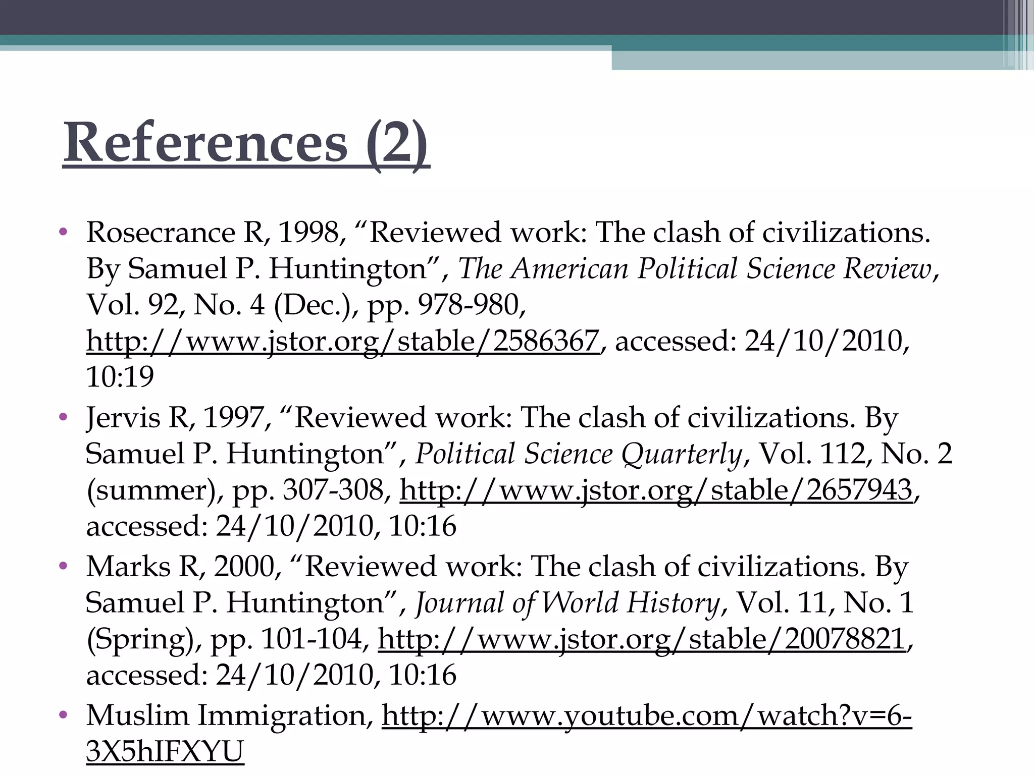 References (2)
• Rosecrance R, 1998, “Reviewed work: The clash of civilizations.
By Samuel P. Huntington”, The American Political Science Review,
Vol. 92, No. 4 (Dec.), pp. 978-980,
http://www.jstor.org/stable/2586367, accessed: 24/10/2010,
10:19
• Jervis R, 1997, “Reviewed work: The clash of civilizations. By
Samuel P. Huntington”, Political Science Quarterly, Vol. 112, No. 2
(summer), pp. 307-308, http://www.jstor.org/stable/2657943,
accessed: 24/10/2010, 10:16
• Marks R, 2000, “Reviewed work: The clash of civilizations. By
Samuel P. Huntington”, Journal of World History, Vol. 11, No. 1
(Spring), pp. 101-104, http://www.jstor.org/stable/20078821,
accessed: 24/10/2010, 10:16
• Muslim Immigration, http://www.youtube.com/watch?v=6-
3X5hIFXYU
 