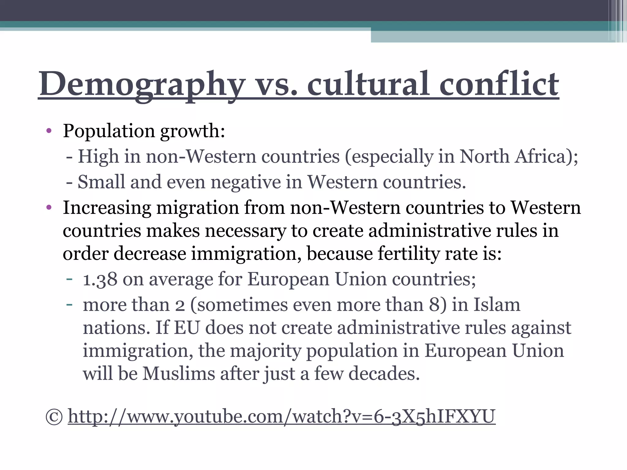 Demography vs. cultural conflict
• Population growth:
- High in non-Western countries (especially in North Africa);
- Small and even negative in Western countries.
• Increasing migration from non-Western countries to Western
countries makes necessary to create administrative rules in
order decrease immigration, because fertility rate is:
- 1.38 on average for European Union countries;
- more than 2 (sometimes even more than 8) in Islam
nations. If EU does not create administrative rules against
immigration, the majority population in European Union
will be Muslims after just a few decades.
© http://www.youtube.com/watch?v=6-3X5hIFXYU
 