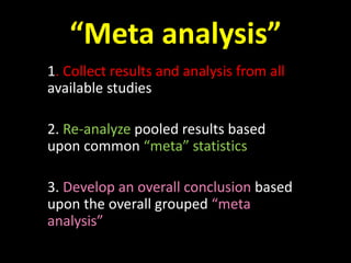 “Meta analysis” 
1. Collect results and analysis from all 
available studies 
2. Re-analyze pooled results based 
upon common “meta” statistics 
3. Develop an overall conclusion based 
upon the overall grouped “meta 
analysis” 
 