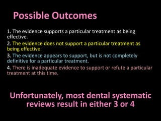 Possible Outcomes 
1. The evidence supports a particular treatment as being 
effective. 
2. The evidence does not support a particular treatment as 
being effective. 
3. The evidence appears to support, but is not completely 
definitive for a particular treatment. 
4. There is inadequate evidence to support or refute a particular 
treatment at this time. 
Unfortunately, most dental systematic 
reviews result in either 3 or 4 
 
