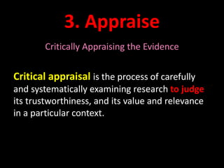 3. Appraise 
Critically Appraising the Evidence 
Critical appraisal is the process of carefully 
and systematically examining research to judge 
its trustworthiness, and its value and relevance 
in a particular context. 
 