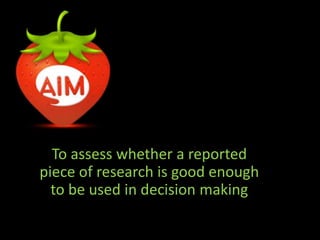 To assess whether a reported 
piece of research is good enough 
to be used in decision making 
 