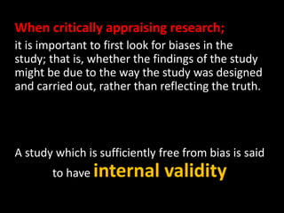 When critically appraising research; 
it is important to first look for biases in the 
study; that is, whether the findings of the study 
might be due to the way the study was designed 
and carried out, rather than reflecting the truth. 
A study which is sufficiently free from bias is said 
to have internal validity 
 