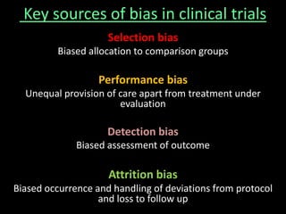 Key sources of bias in clinical trials 
Selection bias 
Biased allocation to comparison groups 
Performance bias 
Unequal provision of care apart from treatment under 
evaluation 
Detection bias 
Biased assessment of outcome 
Attrition bias 
Biased occurrence and handling of deviations from protocol 
and loss to follow up 
 