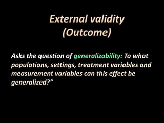 External validity 
(Outcome) 
Asks the question of generalizability: To what 
populations, settings, treatment variables and 
measurement variables can this effect be 
generalized?” 
 
