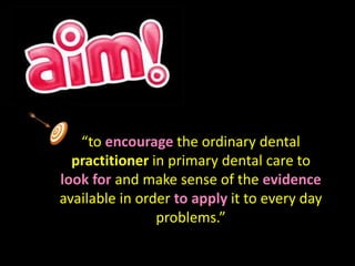 “to encourage the ordinary dental 
practitioner in primary dental care to 
look for and make sense of the evidence 
available in order to apply it to every day 
problems.” 
 