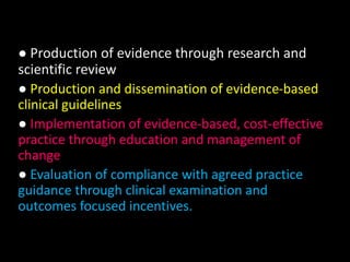 ● Production of evidence through research and 
scientific review 
● Production and dissemination of evidence-based 
clinical guidelines 
● Implementation of evidence-based, cost-effective 
practice through education and management of 
change 
● Evaluation of compliance with agreed practice 
guidance through clinical examination and 
outcomes focused incentives. 
 