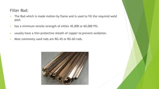 Filler Rod:
 The Rod which is made molten by flame and is used to fill the required weld
pool.
 has a minimum tensile strength of either 45,000 or 60,000 PSI.
 usually have a thin protective sheath of copper to prevent oxidation.
 Most commonly used rods are RG-45 or RG-60 rods.
 