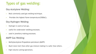 Types of gas welding:
Oxy-Acetylene Welding:
 Most commonly used gas welding technique.
 Provides the highest flame temperature(3500oC).
Oxy-Hydrogen Welding:
 Hydrogen is used as fuel gas.
 useful for underwater welding processes.
 used in jewellery making processes.
MAPP Gas Welding:
 Methylacetylene-Propadiene-petroleum (MAPP)
 Much more inert than other gas mixture making it a safer than others.
 high-volume cutting operations.
 