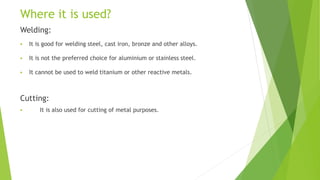 Where it is used?
Welding:
 It is good for welding steel, cast iron, bronze and other alloys.
 It is not the preferred choice for aluminium or stainless steel.
 It cannot be used to weld titanium or other reactive metals.
Cutting:
 It is also used for cutting of metal purposes.
 