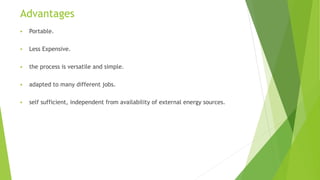 Advantages
 Portable.
 Less Expensive.
 the process is versatile and simple.
 adapted to many different jobs.
 self sufficient, independent from availability of external energy sources.
 