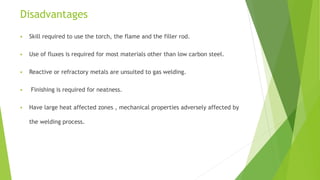 Disadvantages
 Skill required to use the torch, the flame and the filler rod.
 Use of fluxes is required for most materials other than low carbon steel.
 Reactive or refractory metals are unsuited to gas welding.
 Finishing is required for neatness.
 Have large heat affected zones , mechanical properties adversely affected by
the welding process.
 