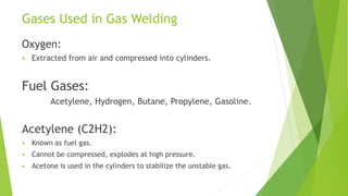 Gases Used in Gas Welding
Oxygen:
 Extracted from air and compressed into cylinders.
Fuel Gases:
Acetylene, Hydrogen, Butane, Propylene, Gasoline.
Acetylene (C2H2):
 Known as fuel gas.
 Cannot be compressed, explodes at high pressure.
 Acetone is used in the cylinders to stabilize the unstable gas.
 
