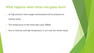 What happens when these two gases burn?
 At high pressure when oxygen and Acetylene burns produces an
intense flame.
 The temperature of the flame goes upto 3500oC.
 Due to intensity and high temperature it can melt the metals easily.
 