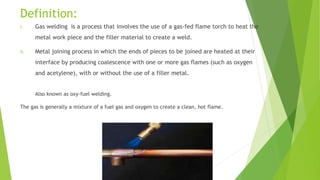 Definition:
i. Gas welding is a process that involves the use of a gas-fed flame torch to heat the
metal work piece and the filler material to create a weld.
ii. Metal joining process in which the ends of pieces to be joined are heated at their
interface by producing coalescence with one or more gas flames (such as oxygen
and acetylene), with or without the use of a filler metal.
Also known as oxy-fuel welding.
The gas is generally a mixture of a fuel gas and oxygen to create a clean, hot flame.
 