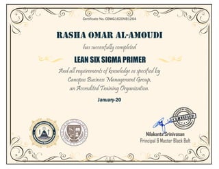 RASHA OMAR AL-AMOUDI
has successfully completed
LEAN SIX SIGMA PRIMER
And all requirements of knowledge as specified by
Canopus Business Management Group,
an Accredited Training Organization.
January-20
Certificate No. CBMG1620NB1264
Nilakanta Srinivasan
Principal & Master Black Belt
 