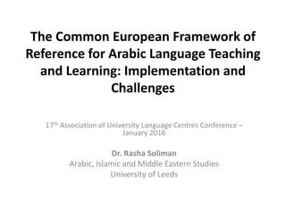 The Common European Framework of
Reference for Arabic Language Teaching
and Learning: Implementation and
Challenges
17th Association of University Language Centres Conference –
January 2016
Dr. Rasha Soliman
Arabic, Islamic and Middle Eastern Studies
University of Leeds
 