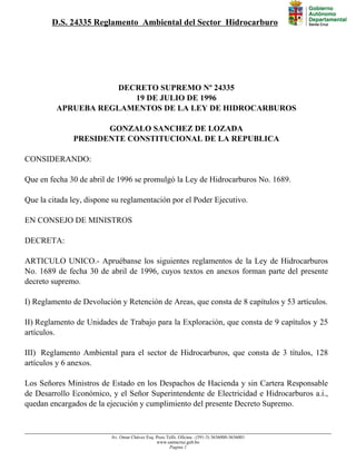 D.S. 24335 Reglamento Ambiental del Sector Hidrocarburo
DECRETO SUPREMO Nº 24335
19 DE JULIO DE 1996
APRUEBA REGLAMENTOS DE LA LEY DE HIDROCARBUROS
GONZALO SANCHEZ DE LOZADA
PRESIDENTE CONSTITUCIONAL DE LA REPUBLICA
CONSIDERANDO:
Que en fecha 30 de abril de 1996 se promulgó la Ley de Hidrocarburos No. 1689.
Que la citada ley, dispone su reglamentación por el Poder Ejecutivo.
EN CONSEJO DE MINISTROS
DECRETA:
ARTICULO UNICO.- Apruébanse los siguientes reglamentos de la Ley de Hidrocarburos
No. 1689 de fecha 30 de abril de 1996, cuyos textos en anexos forman parte del presente
decreto supremo.
I) Reglamento de Devolución y Retención de Areas, que consta de 8 capítulos y 53 artículos.
II) Reglamento de Unidades de Trabajo para la Exploración, que consta de 9 capítulos y 25
artículos.
III) Reglamento Ambiental para el sector de Hidrocarburos, que consta de 3 títulos, 128
artículos y 6 anexos.
Los Señores Ministros de Estado en los Despachos de Hacienda y sin Cartera Responsable
de Desarrollo Económico, y el Señor Superintendente de Electricidad e Hidrocarburos a.i.,
quedan encargados de la ejecución y cumplimiento del presente Decreto Supremo.
Av. Omar Chávez Esq. Pozo Telfs. Oficina : (591-3) 3636000-3636001
www.santacruz.gob.bo
Pagina 1
 