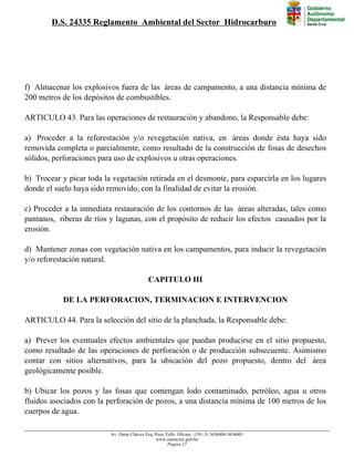 D.S. 24335 Reglamento Ambiental del Sector Hidrocarburo
f) Almacenar los explosivos fuera de las áreas de campamento, a una distancia mínima de
200 metros de los depósitos de combustibles.
ARTICULO 43. Para las operaciones de restauración y abandono, la Responsable debe:
a) Proceder a la reforestación y/o revegetación nativa, en áreas donde ésta haya sido
removida completa o parcialmente, como resultado de la construcción de fosas de desechos
sólidos, perforaciones para uso de explosivos u otras operaciones.
b) Trocear y picar toda la vegetación retirada en el desmonte, para esparcirla en los lugares
donde el suelo haya sido removido, con la finalidad de evitar la erosión.
c) Proceder a la inmediata restauración de los contornos de las áreas alteradas, tales como
pantanos, riberas de ríos y lagunas, con el propósito de reducir los efectos causados por la
erosión.
d) Mantener zonas con vegetación nativa en los campamentos, para inducir la revegetación
y/o reforestación natural.
CAPITULO III
DE LA PERFORACION, TERMINACION E INTERVENCION
ARTICULO 44. Para la selección del sitio de la planchada, la Responsable debe:
a) Prever los eventuales efectos ambientales que puedan producirse en el sitio propuesto,
como resultado de las operaciones de perforación o de producción subsecuente. Asimismo
contar con sitios alternativos, para la ubicación del pozo propuesto, dentro del área
geológicamente posible.
b) Ubicar los pozos y las fosas que contengan lodo contaminado, petróleo, agua u otros
fluidos asociados con la perforación de pozos, a una distancia mínima de 100 metros de los
cuerpos de agua.
Av. Omar Chávez Esq. Pozo Telfs. Oficina : (591-3) 3636000-3636001
www.santacruz.gob.bo
Pagina 17
 
