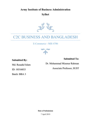 C2C BUSINESS AND BANGLADESH
E-Commerce - MIS 4706
Submitted By:
Md. Rasadul Islam
ID: 10316033
Batch: BBA 3
Submitted To:
Dr. Mohammad Mizenur Rahman
Associate Professor, SUST
Date of Submission
7 April 2019
Army Institute of Business Administration
Sylhet
 