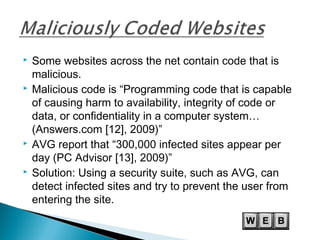  Some websites across the net contain code that is
malicious.
 Malicious code is “Programming code that is capable
of causing harm to availability, integrity of code or
data, or confidentiality in a computer system…
(Answers.com [12], 2009)”
 AVG report that “300,000 infected sites appear per
day (PC Advisor [13], 2009)”
 Solution: Using a security suite, such as AVG, can
detect infected sites and try to prevent the user from
entering the site.
 