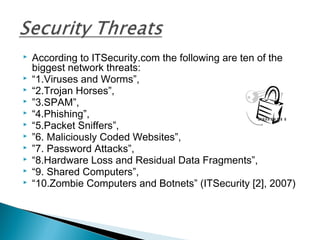  According to ITSecurity.com the following are ten of the
biggest network threats:
 “1.Viruses and Worms”,
 “2.Trojan Horses”,
 ”3.SPAM”,
 “4.Phishing”,
 “5.Packet Sniffers”,
 ”6. Maliciously Coded Websites”,
 ”7. Password Attacks”,
 “8.Hardware Loss and Residual Data Fragments”,
 “9. Shared Computers”,
 “10.Zombie Computers and Botnets” (ITSecurity [2], 2007)
 