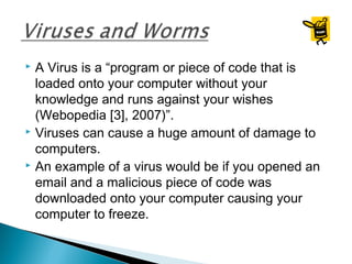  A Virus is a “program or piece of code that is
loaded onto your computer without your
knowledge and runs against your wishes
(Webopedia [3], 2007)”.
 Viruses can cause a huge amount of damage to
computers.
 An example of a virus would be if you opened an
email and a malicious piece of code was
downloaded onto your computer causing your
computer to freeze.
 