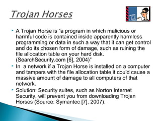  A Trojan Horse is “a program in which malicious or
harmful code is contained inside apparently harmless
programming or data in such a way that it can get control
and do its chosen form of damage, such as ruining the
file allocation table on your hard disk.
(SearchSecurity.com [6], 2004)”
 In a network if a Trojan Horse is installed on a computer
and tampers with the file allocation table it could cause a
massive amount of damage to all computers of that
network.
 Solution: Security suites, such as Norton Internet
Security, will prevent you from downloading Trojan
Horses (Source: Symantec [7], 2007).
 