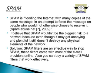  SPAM is “flooding the Internet with many copies of the
same message, in an attempt to force the message on
people who would not otherwise choose to receive it.
(Spam.abuse.net [7], 2009)”.
 I believe that SPAM wouldn’t be the biggest risk to a
network because even though it may get annoying
and plentiful it still doesn’t destroy any physical
elements of the network.
 Solution: SPAM filters are an effective way to stop
SPAM, these filters come with most of the e-mail
providers online. Also you can buy a variety of SPAM
filters that work effectively.
 
