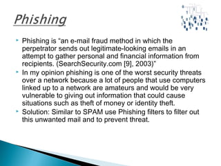  Phishing is “an e-mail fraud method in which the
perpetrator sends out legitimate-looking emails in an
attempt to gather personal and financial information from
recipients. (SearchSecurity.com [9], 2003)”
 In my opinion phishing is one of the worst security threats
over a network because a lot of people that use computers
linked up to a network are amateurs and would be very
vulnerable to giving out information that could cause
situations such as theft of money or identity theft.
 Solution: Similar to SPAM use Phishing filters to filter out
this unwanted mail and to prevent threat.
 