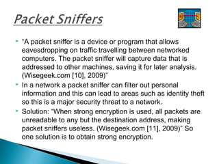  “A packet sniffer is a device or program that allows
eavesdropping on traffic travelling between networked
computers. The packet sniffer will capture data that is
addressed to other machines, saving it for later analysis.
(Wisegeek.com [10], 2009)”
 In a network a packet sniffer can filter out personal
information and this can lead to areas such as identity theft
so this is a major security threat to a network.
 Solution: “When strong encryption is used, all packets are
unreadable to any but the destination address, making
packet sniffers useless. (Wisegeek.com [11], 2009)” So
one solution is to obtain strong encryption.
 