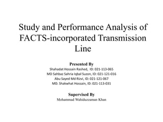 Study and Performance Analysis of
FACTS-incorporated Transmission
Line
Presented By
Shahadat Hossain Rashed, ID: 021-113-065
MD Sahbaz Sahria Iqbal Suzon, ID: 021-121-016
Abu Sayed Md Rizvi, ID: 021-121-067
MD. Shakwhat Hossain, ID: 021-113-031
Supervised By
Mohammad Wahiduzzaman Khan
 