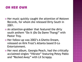  Her music quickly caught the attention of Motown
Records, for whom she released Dirty South in
2001.
 An attention-grabber that featured the dirty
south anthem “Do It (Do Da Damn Thang)” with
Pastor Troy.
 Her follow-up was 2002’s A Ghetto Dream,
released on Kirk Frost’s Atlanta based D-Lo
Entertainment.
 Her next album, Georgia Peach, had the critically
acclaimed singles “Vibrate” featuring Petey Pablo
and “Rocked Away” with Lil Scrappy.
On Her Own
 