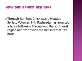  Through her Boss Chick Music Mixtape
Series, Volumes 1-4, Rasheeda has amassed
a large following throughout the southeast
region and worldwide via her Internet fan
base
How She Gained Her Fans
 