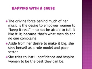  The driving force behind much of her
music is the desire to empower women to
“keep it real” -- to not be afraid to tell it
like it is; because that’s what men do and
no one complains
 Aside from her desire to make it big, she
sees herself as a role model and pace
setter
 She tries to instill confidence and inspire
women to be the best they can be.
Rapping with a Cause
 