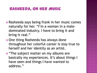  Rasheeda says being frank in her music comes
naturally for her. “I’m a woman in a male-
dominated industry. I have to bring it and
bring it real.”
 One thing Rasheeda has always done
throughout her colorful career is stay true to
herself and her identity as an artist.
 “The subject matter on my albums are
basically my experiences. It’s about things I
have seen and things I have wanted to
address.”
Rasheeda, On Her Music
 