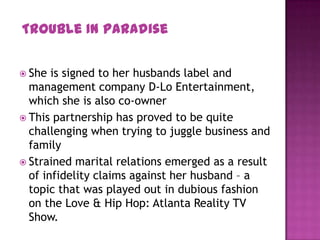  She is signed to her husbands label and
management company D-Lo Entertainment,
which she is also co-owner
 This partnership has proved to be quite
challenging when trying to juggle business and
family
 Strained marital relations emerged as a result
of infidelity claims against her husband – a
topic that was played out in dubious fashion
on the Love & Hip Hop: Atlanta Reality TV
Show.
Trouble In Paradise
 
