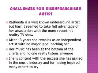  Rasheeda is a well known underground artist
but hasn’t seemed to take full advantage of
her association with the more recent hit
reality TV show
 After 13 years she remains as an independent
artist with no major label backing her
 Her music has been at the bottom of the
charts and no one really listens anymore
 She is content with the success she has gained
in the music industry and for having inspired
many others to try
Challenges For Disenfranchised
Artist
 
