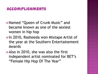  Named “Queen of Crunk Music” and
became known as one of the sexiest
women in hip hop
 In 2010, Rasheeda won Mixtape Artist of
the year at the Southern Entertainement
Awards
 Also in 2010, she was also the first
independent artist nominated for BET’s
“Female Hip Hop Of The Year”
Accomplishments
 