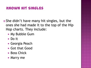  She didn’t have many hit singles, but the
ones she had made it to the top of the Hip
Hop charts. They include:
 My Bubble Gum
 Do it
 Georgia Peach
 Got that Good
 Boss Chick
 Marry me
Known Hit Singles
 