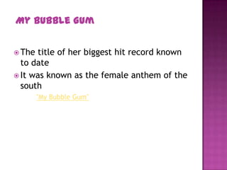  The title of her biggest hit record known
to date
 It was known as the female anthem of the
south
"My Bubble Gum"
My Bubble Gum
 