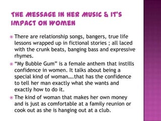  There are relationship songs, bangers, true life
lessons wrapped up in fictional stories ; all laced
with the crunk beats, banging bass and expressive
rhymes.
 “My Bubble Gum” is a female anthem that instills
confidence in women. It talks about being a
special kind of woman….that has the confidence
to tell her man exactly what she wants and
exactly how to do it.
 The kind of woman that makes her own money
and is just as comfortable at a family reunion or
cook out as she is hanging out at a club.
The Message In Her Music & It’s
Impact On Women
 