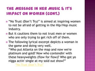  “No Trust (Don’t Try)” is aimed at inspiring women
to not be afraid of getting in the Hip/Hop music
industry.
 But it cautions them to not trust men or women
who are only trying to get rich off of them.
 The following lyrical excerpt depicts a woman in
the game and doing very well.
“Who put Atlanta on the map and now we're
platinum and gold? Now who contendin' with
these heavyweights (flow for flow)? Who got yo
nigga actin' single at my sold out show?”
“No Trust (Don’t Try)”
The Message In Her Music & It’s
Impact On Women (Cont.)
 