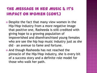  Despite the fact that many view women in the
Hip/Hop industry from a more negative image
that positive one, Rasheeda is still credited with
giving hope to a growing population of
impoverished and disenfranchised young females
who are see the hip hop music industry just as she
did – an avenue to fame and fortune.
 And though Rasheeda has not reached the
pinnacle of the Hip/Hop industry, she is every bit
of a success story and a definite role model for
those who walk her path.
The Message In Her Music & It’s
Impact On Women (Cont.)
 