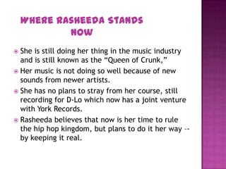  She is still doing her thing in the music industry
and is still known as the “Queen of Crunk,”
 Her music is not doing so well because of new
sounds from newer artists.
 She has no plans to stray from her course, still
recording for D-Lo which now has a joint venture
with York Records.
 Rasheeda believes that now is her time to rule
the hip hop kingdom, but plans to do it her way –-
by keeping it real.
Where Rasheeda Stands
Now
 