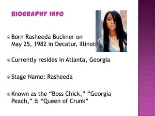  Born Rasheeda Buckner on
May 25, 1982 in Decatur, Illinois
 Currently resides in Atlanta, Georgia
 Stage Name: Rasheeda
 Known as the “Boss Chick,” “Georgia
Peach,” & “Queen of Crunk”
Biography Info
 